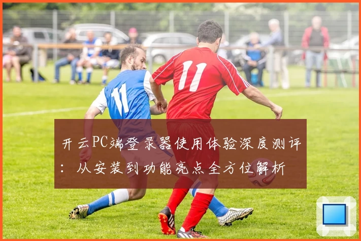 开云PC端登录器使用体验深度测评：从安装到功能亮点全方位解析