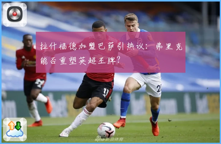 拉什福德加盟巴萨引热议：弗里克能否重塑英超王牌？