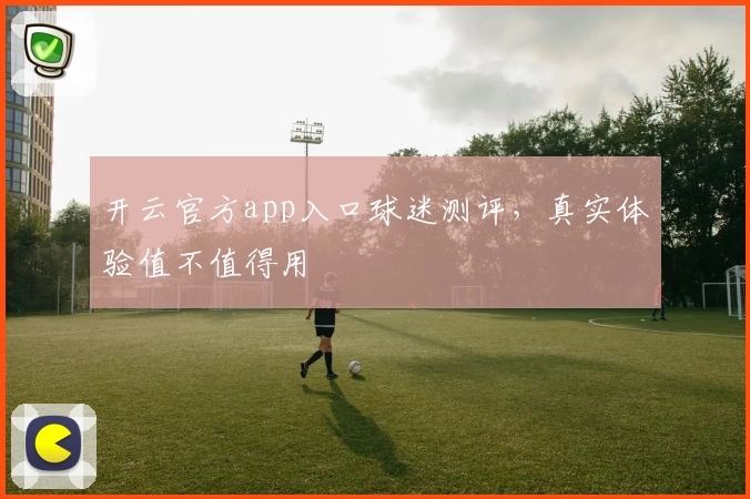 开云官方app入口球迷测评，真实体验值不值得用