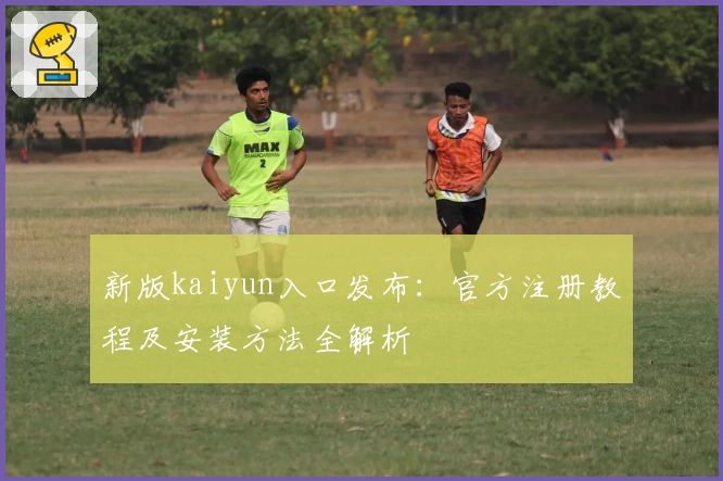新版kaiyun入口发布:官方注册教程及安装方法全解析
