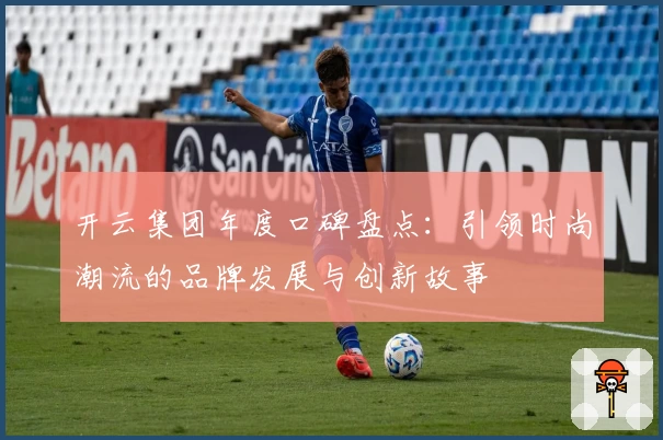 开云集团年度口碑盘点：引领时尚潮流的品牌发展与创新故事