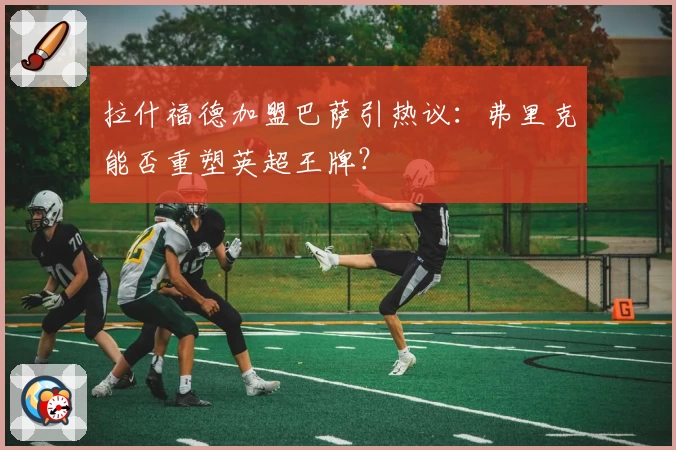 拉什福德加盟巴萨引热议：弗里克能否重塑英超王牌？