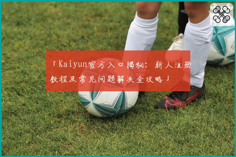 「Kaiyun官方入口揭秘:新人注册教程及常见问题解决全攻略」