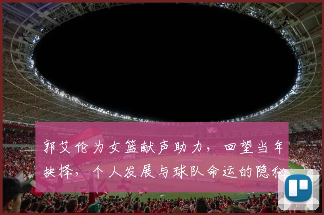 郭艾伦为女篮献声助力，回望当年抉择，个人发展与球队命运的隐秘交织