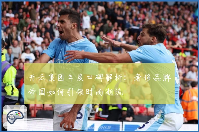 开云集团年度口碑解析：奢侈品牌帝国如何引领时尚潮流