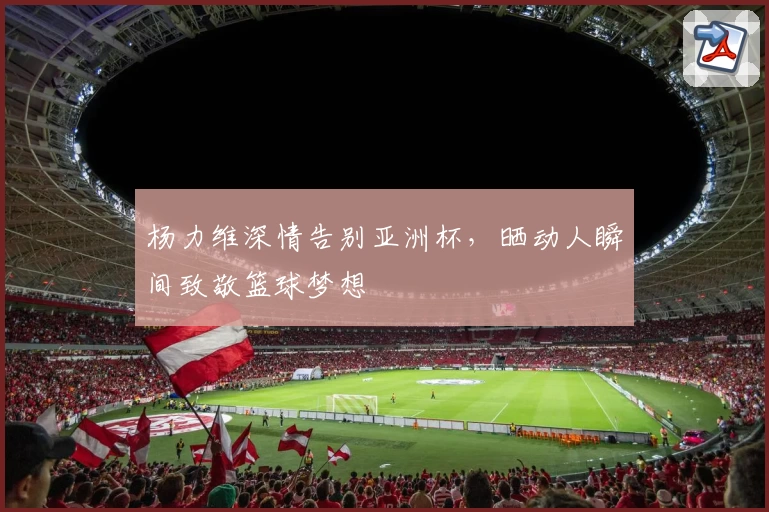 杨力维深情告别亚洲杯，晒动人瞬间致敬篮球梦想