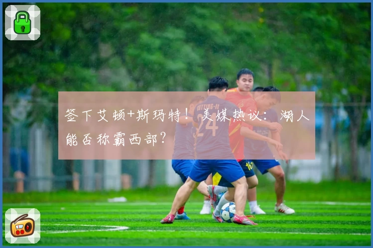 签下艾顿+斯玛特！美媒热议：湖人能否称霸西部？