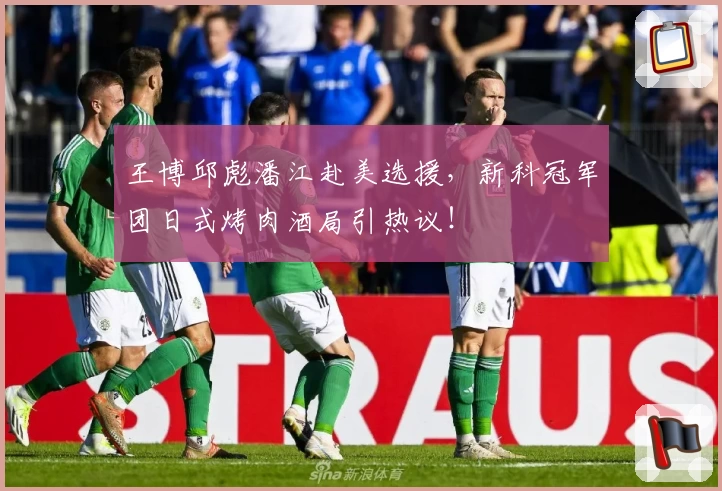 王博邱彪潘江赴美选援，新科冠军团日式烤肉酒局引热议！