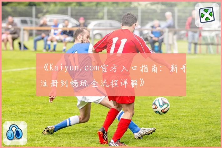 《Kaiyun.com官方入口指南：新手注册到畅玩全流程详解》