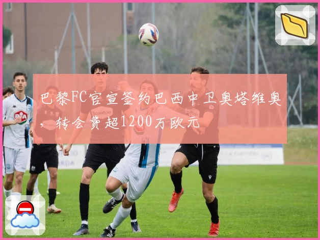 巴黎FC官宣签约巴西中卫奥塔维奥,转会费超1200万欧元