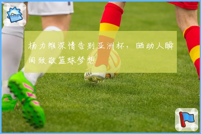 杨力维深情告别亚洲杯，晒动人瞬间致敬篮球梦想